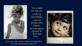 “Em verdade
vos digo que
se não vos
converterdes
e não vos
fizerdes como
crianças,
de modo algum
entrareis no
Reino dos
Céus.” 
O que quis nos ensinar o Mestre incomparável
com estas imorredouras palavras?
 