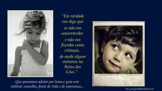 Que possamos adotar por lema e guia este
sublime conselho, fonte de vida e de esperança...
“Em verdade
vos digo que
se não vos
converterdes
e não vos
fizerdes como
crianças,
de modo algum
entrareis no
Reino dos
Céus.” 
um_peregrino@hotmail.com
 