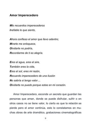 9
Amor Imperecedero
Mis recuerdos imperecederos
Inefable lo que siento,
Ahora confieso el amor que llevo adentro;
Mirarte me enloquece,
Olvidarte no podría,
Recordarme de ti es alegría.
Eres el agua, eres el aire,
También eres la vida,
Eres el sol, eres mi razón,
Recuerdo imperecedero de una ilusión
No sabría si tengo valor…
Olvidarte no puedo porque estas en mi corazón.
Amor Imperecedero, esconde un secreto que guardan las
personas que aman, donde se puede disfrutar, sufrir o en
otros casos no se tiene valor, lo cierto es que la relación se
pierde pero el amor continúa, esto lo constatamos en mu-
chas obras de arte dramático, grabaciones cinematográficas
 