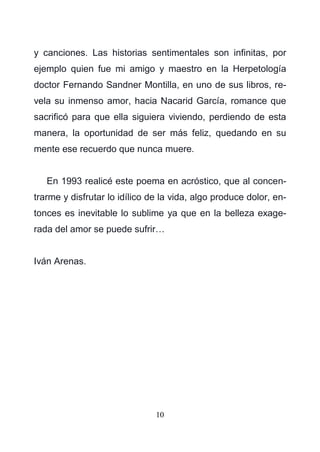 10
y canciones. Las historias sentimentales son infinitas, por
ejemplo quien fue mi amigo y maestro en la Herpetología
doctor Fernando Sandner Montilla, en uno de sus libros, re-
vela su inmenso amor, hacia Nacarid García, romance que
sacrificó para que ella siguiera viviendo, perdiendo de esta
manera, la oportunidad de ser más feliz, quedando en su
mente ese recuerdo que nunca muere.
En 1993 realicé este poema en acróstico, que al concen-
trarme y disfrutar lo idílico de la vida, algo produce dolor, en-
tonces es inevitable lo sublime ya que en la belleza exage-
rada del amor se puede sufrir…
Iván Arenas.
 