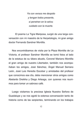 12
Ya con versos me despido
y tengan todos presente,
si penetran en la selva;
cuidado con la muerte.
El poema La Tigra Mariposa, surgió de una larga con-
versación con mi maestro de la Herpetología, mi gran amigo
doctor Fernando Sandner Montilla.
Nos encontrábamos de visita por la Plaza Montilla de La
Victoria, el profesor Sandner Montilla se tomó fotos al lado
de la estatua de su tátara abuelo, Coronel Mariano Montilla
el gran amigo de nuestro Libertador, también nos acompa-
ñaban los amigos, José Sánchez, Ángel Manuel Serrano
León, José Luis Heredia Escobar y amistades del profesor
que conocimos ese día, debo mencionar otros amigos como
Abelardo Dreikha y Diego Arteaga, con quienes nos reuni-
mos para tomar un sabroso café.
Luego visitamos la preciosa Iglesia Nuestra Señora de
Guadalupe y se nos agotó la extensa conversación tanto de
historia como de las serpientes, terminando en los trabajos
 