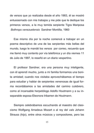 13
de versos que yo realizaba desde el año 1983, él se mostró
entusiasmado con mis trabajos y me pide que le dedique los
primeros versos, a la muy temida serpiente Tigra Mariposa
Bothrops venezuelensis Sandner Montilla, 1960
Ese mismo día por la noche comencé a trabajar en un
poema descriptivo de una de las serpientes más bellas del
mundo, luego le mandé los versos por correo, recuerdo que
me llamó muy contento por vía telefónica y un día viernes 11
de Julio de 1997, lo reseñó en un diario vespertino.
El profesor Sandner, era una persona muy inteligente,
con él aprendí mucho, junto a mi familia formamos una boni-
ta amistad; cuando nos visitaba aprovechábamos el tiempo
para estudiar y hablar de serpientes venenosas de igual for-
ma recordábamos a las amistades del camino culebrero,
como al incansable herpetólogo Adolfo Houtmann y a su in-
separable esposa Eleonora Iribarren de Houtmann.
Siempre celebrábamos escuchando al maestro del clasi-
cismo Wolfgang Amadeus Mozart o al rey del vals Johann
Strauss (hijo), entre otros músicos y compositores, pero las
 