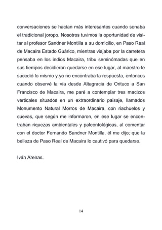 14
conversaciones se hacían más interesantes cuando sonaba
el tradicional joropo. Nosotros tuvimos la oportunidad de visi-
tar al profesor Sandner Montilla a su domicilio, en Paso Real
de Macaira Estado Guárico, mientras viajaba por la carretera
pensaba en los indios Macaira, tribu seminómadas que en
sus tiempos decidieron quedarse en ese lugar, al maestro le
sucedió lo mismo y yo no encontraba la respuesta, entonces
cuando observé la vía desde Altagracia de Orituco a San
Francisco de Macaira, me paré a contemplar tres macizos
verticales situados en un extraordinario paisaje, llamados
Monumento Natural Morros de Macaira, con riachuelos y
cuevas, que según me informaron, en ese lugar se encon-
traban riquezas ambientales y paleontológicas, al comentar
con el doctor Fernando Sandner Montilla, él me dijo; que la
belleza de Paso Real de Macaira lo cautivó para quedarse.
Iván Arenas.
 