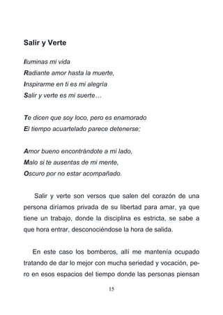 15
Salir y Verte
Iluminas mi vida
Radiante amor hasta la muerte,
Inspirarme en ti es mi alegría
Salir y verte es mi suerte…
Te dicen que soy loco, pero es enamorado
El tiempo acuartelado parece detenerse;
Amor bueno encontrándote a mi lado,
Malo si te ausentas de mi mente,
Oscuro por no estar acompañado.
Salir y verte son versos que salen del corazón de una
persona diríamos privada de su libertad para amar, ya que
tiene un trabajo, donde la disciplina es estricta, se sabe a
que hora entrar, desconociéndose la hora de salida.
En este caso los bomberos, allí me mantenía ocupado
tratando de dar lo mejor con mucha seriedad y vocación, pe-
ro en esos espacios del tiempo donde las personas piensan
 