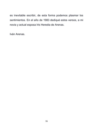16
es inevitable escribir, de esta forma podemos plasmar los
sentimientos. En el año de 1983 dediqué estos versos, a mi
novia y actual esposa Iris Heredia de Arenas.
Iván Arenas.
 