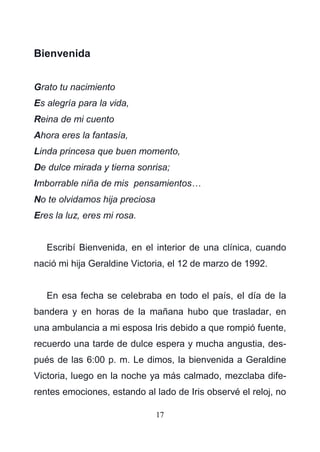 17
Bienvenida
Grato tu nacimiento
Es alegría para la vida,
Reina de mi cuento
Ahora eres la fantasía,
Linda princesa que buen momento,
De dulce mirada y tierna sonrisa;
Imborrable niña de mis pensamientos…
No te olvidamos hija preciosa
Eres la luz, eres mi rosa.
Escribí Bienvenida, en el interior de una clínica, cuando
nació mi hija Geraldine Victoria, el 12 de marzo de 1992.
En esa fecha se celebraba en todo el país, el día de la
bandera y en horas de la mañana hubo que trasladar, en
una ambulancia a mi esposa Iris debido a que rompió fuente,
recuerdo una tarde de dulce espera y mucha angustia, des-
pués de las 6:00 p. m. Le dimos, la bienvenida a Geraldine
Victoria, luego en la noche ya más calmado, mezclaba dife-
rentes emociones, estando al lado de Iris observé el reloj, no
 