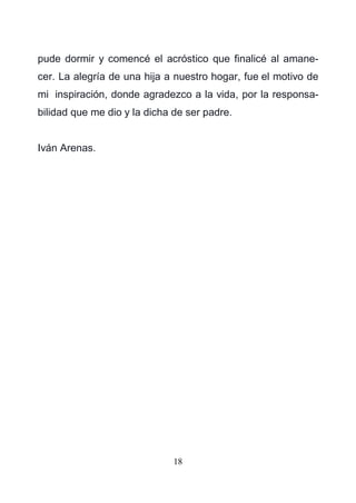 18
pude dormir y comencé el acróstico que finalicé al amane-
cer. La alegría de una hija a nuestro hogar, fue el motivo de
mi inspiración, donde agradezco a la vida, por la responsa-
bilidad que me dio y la dicha de ser padre.
Iván Arenas.
 