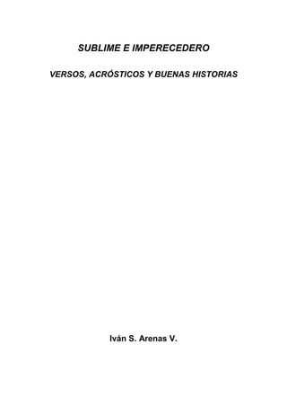 SUBLIME E IMPERECEDERO
VERSOS, ACRÓSTICOS Y BUENAS HISTORIAS
Iván S. Arenas V.
 