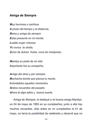 19
Amiga de Siempre
Muy hermosa y cariñosa
A pesar del tiempo y la distancia,
Reina y amiga de siempre
Estas presente en mi mente;
Loable mujer virtuosa
Yo nunca te olvido,
Zumo de dulces frutas, cuna de mariposas.
Marelyz es parte de mi vida
Importante fue su compañía,
Amiga del alma y por siempre
Muchacha bonita que piensa tu mente,
Inolvidables aquellos momentos
Gratos recuerdos del pasado;
Ahora te digo adiós y buena suerte.
Amiga de Siempre, lo dediqué a mi buena amiga Marelyz,
un 04 de mayo de 1993 en su cumpleaños; junto a ella hay
muchos recuerdos, días antes en mi cumpleaños el 01 de
mayo, no tenía la posibilidad de celebrarlo y observé que no
 