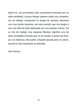 20
había luz, me encontraba solo únicamente iluminado por un
cielo estrellado, al poco tiempo salieron todos mis compañe-
ros de trabajo, incluyendo mi amiga de siempre dándome
una muy bonita sorpresa, con esa canción que nos alegra y
una rica torta de piña elaborada con sus propias manos, fue
un día de trabajo muy especial. Marelyz significó una de
esas amistades sinceras que no se olvidan a pesar del tiem-
po o la distancia, ella partió a España quizás para no volver,
siendo lo más importante su felicidad.
Iván Arenas.
 