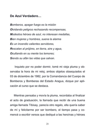 21
De Azul Verdadero…
Bomberos, apagar fuego es la misión
Olvidando peligros rechazando recompensas,
Modestos héroes de azul, no interesan medallas,
Bien mujeres y hombres, suena la alarma
Es un incendio valientes servidores,
Rescatan al prójimo, en tierra, aire y agua,
Ocultando en su mente los temores;
Siendo su afán las vidas que salvan.
Inquieto por no poder dormir, tomé mi vieja pluma y ob-
servaba la hora de mi reloj, ambos objetos obsequiados el
03 de diciembre de 1982, por la Comandancia del Cuerpo de
Bomberos y Bomberas del Estado Aragua, dizque por apli-
cación al curso que se destaca.
Mientras pensaba y movía la pluma, recordaba al finalizar
el acto de graduación, la llamada que recibí de una buena
amiga llamada Tibisay, parecía otro regalo, ella quería saber
de mí y felicitarme por ser bombero, el tiempo pasa y co-
mencé a escribir versos que dediqué a las heroínas y héroes
 