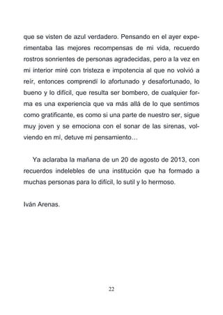 22
que se visten de azul verdadero. Pensando en el ayer expe-
rimentaba las mejores recompensas de mi vida, recuerdo
rostros sonrientes de personas agradecidas, pero a la vez en
mi interior miré con tristeza e impotencia al que no volvió a
reír, entonces comprendí lo afortunado y desafortunado, lo
bueno y lo difícil, que resulta ser bombero, de cualquier for-
ma es una experiencia que va más allá de lo que sentimos
como gratificante, es como si una parte de nuestro ser, sigue
muy joven y se emociona con el sonar de las sirenas, vol-
viendo en mí, detuve mi pensamiento…
Ya aclaraba la mañana de un 20 de agosto de 2013, con
recuerdos indelebles de una institución que ha formado a
muchas personas para lo difícil, lo sutil y lo hermoso.
Iván Arenas.
 