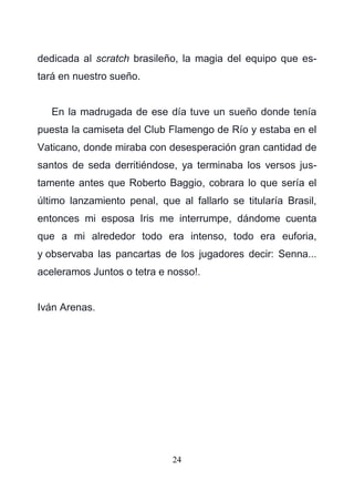 24
dedicada al scratch brasileño, la magia del equipo que es-
tará en nuestro sueño.
En la madrugada de ese día tuve un sueño donde tenía
puesta la camiseta del Club Flamengo de Río y estaba en el
Vaticano, donde miraba con desesperación gran cantidad de
santos de seda derritiéndose, ya terminaba los versos jus-
tamente antes que Roberto Baggio, cobrara lo que sería el
último lanzamiento penal, que al fallarlo se titularía Brasil,
entonces mi esposa Iris me interrumpe, dándome cuenta
que a mi alrededor todo era intenso, todo era euforia,
y observaba las pancartas de los jugadores decir: Senna...
aceleramos Juntos o tetra e nosso!.
Iván Arenas.
 