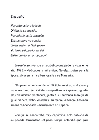 25
Ensueño
Necesito estar a tu lado
Olvidarte es pecado,
Recordarte sería ensueño
Enamorarme no puedo;
Linda mujer de fácil querer
Yo junto a ti puedo ser fiel,
Zafiro bonito, amor de papel.
Ensueño son versos en acróstico que pude realizar en el
año 1993 y dedicados a mi amiga, Norelyz, quien para la
época, vivía en la muy hermosa isla de Margarita.
Ella pasaba por una etapa difícil de su vida, el divorcio y
cada vez que nos visitaba compartíamos espacios agrada-
bles de amistad verdadera, junto a su hermana Marelyz de
igual manera, debo recordar a su madre la señora Teolinda,
ambas residenciadas actualmente en España.
Norelyz se encontraba muy deprimida, solo hablaba de
su pasado tormentoso, al poco tiempo entendió que para
 