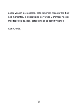 26
poder vencer los rencores, solo debemos recordar los bue-
nos momentos, al obsequiarle los versos y bromear nos reí-
mos todos del pasado, porque mejor es seguir viviendo.
Iván Arenas.
 