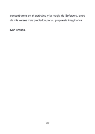 28
concentrarme en el acróstico y la magia de Soñadora, unos
de mis versos más preciados por su propuesta imaginativa.
Iván Arenas.
 