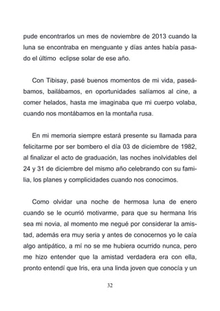 32
pude encontrarlos un mes de noviembre de 2013 cuando la
luna se encontraba en menguante y días antes había pasa-
do el último eclipse solar de ese año.
Con Tibisay, pasé buenos momentos de mi vida, paseá-
bamos, bailábamos, en oportunidades salíamos al cine, a
comer helados, hasta me imaginaba que mi cuerpo volaba,
cuando nos montábamos en la montaña rusa.
En mi memoria siempre estará presente su llamada para
felicitarme por ser bombero el día 03 de diciembre de 1982,
al finalizar el acto de graduación, las noches inolvidables del
24 y 31 de diciembre del mismo año celebrando con su fami-
lia, los planes y complicidades cuando nos conocimos.
Como olvidar una noche de hermosa luna de enero
cuando se le ocurrió motivarme, para que su hermana Iris
sea mi novia, al momento me negué por considerar la amis-
tad, además era muy seria y antes de conocernos yo le caía
algo antipático, a mí no se me hubiera ocurrido nunca, pero
me hizo entender que la amistad verdadera era con ella,
pronto entendí que Iris, era una linda joven que conocía y un
 