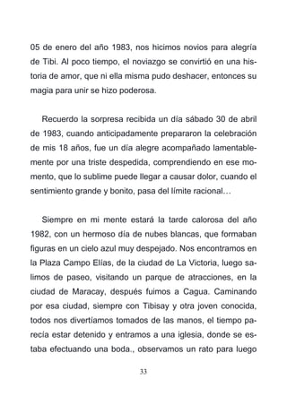 33
05 de enero del año 1983, nos hicimos novios para alegría
de Tibi. Al poco tiempo, el noviazgo se convirtió en una his-
toria de amor, que ni ella misma pudo deshacer, entonces su
magia para unir se hizo poderosa.
Recuerdo la sorpresa recibida un día sábado 30 de abril
de 1983, cuando anticipadamente prepararon la celebración
de mis 18 años, fue un día alegre acompañado lamentable-
mente por una triste despedida, comprendiendo en ese mo-
mento, que lo sublime puede llegar a causar dolor, cuando el
sentimiento grande y bonito, pasa del límite racional…
Siempre en mi mente estará la tarde calorosa del año
1982, con un hermoso día de nubes blancas, que formaban
figuras en un cielo azul muy despejado. Nos encontramos en
la Plaza Campo Elías, de la ciudad de La Victoria, luego sa-
limos de paseo, visitando un parque de atracciones, en la
ciudad de Maracay, después fuimos a Cagua. Caminando
por esa ciudad, siempre con Tibisay y otra joven conocida,
todos nos divertíamos tomados de las manos, el tiempo pa-
recía estar detenido y entramos a una iglesia, donde se es-
taba efectuando una boda., observamos un rato para luego
 