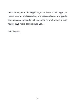 34
marcharnos, ese día llegué algo cansado a mi hogar, al
dormir tuve un sueño confuso, me encontraba en una iglesia
con ambiente opacado, allí me unía en matrimonio a una
mujer, cuyo rostro casi no pude ver…
Iván Arenas.
 