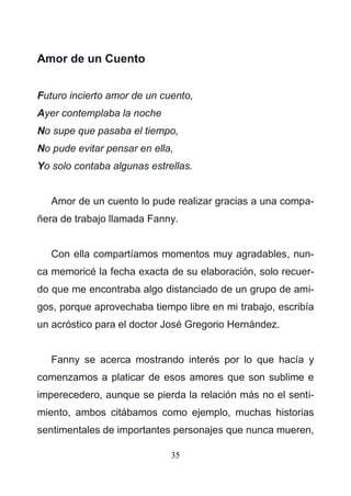 35
Amor de un Cuento
Futuro incierto amor de un cuento,
Ayer contemplaba la noche
No supe que pasaba el tiempo,
No pude evitar pensar en ella,
Yo solo contaba algunas estrellas.
Amor de un cuento lo pude realizar gracias a una compa-
ñera de trabajo llamada Fanny.
Con ella compartíamos momentos muy agradables, nun-
ca memoricé la fecha exacta de su elaboración, solo recuer-
do que me encontraba algo distanciado de un grupo de ami-
gos, porque aprovechaba tiempo libre en mi trabajo, escribía
un acróstico para el doctor José Gregorio Hernández.
Fanny se acerca mostrando interés por lo que hacía y
comenzamos a platicar de esos amores que son sublime e
imperecedero, aunque se pierda la relación más no el senti-
miento, ambos citábamos como ejemplo, muchas historias
sentimentales de importantes personajes que nunca mueren,
 
