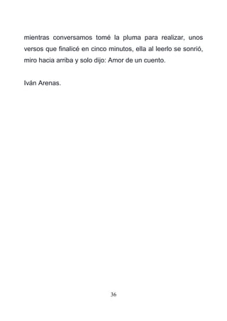 36
mientras conversamos tomé la pluma para realizar, unos
versos que finalicé en cinco minutos, ella al leerlo se sonrió,
miro hacia arriba y solo dijo: Amor de un cuento.
Iván Arenas.
 