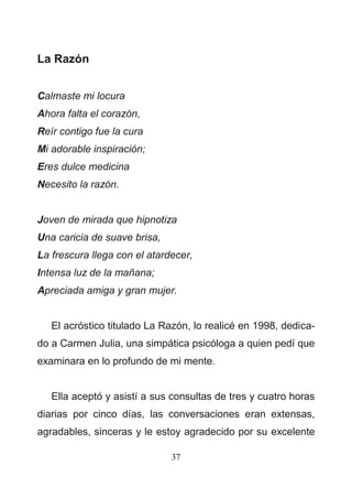 37
La Razón
Calmaste mi locura
Ahora falta el corazón,
Reír contigo fue la cura
Mi adorable inspiración;
Eres dulce medicina
Necesito la razón.
Joven de mirada que hipnotiza
Una caricia de suave brisa,
La frescura llega con el atardecer,
Intensa luz de la mañana;
Apreciada amiga y gran mujer.
El acróstico titulado La Razón, lo realicé en 1998, dedica-
do a Carmen Julia, una simpática psicóloga a quien pedí que
examinara en lo profundo de mi mente.
Ella aceptó y asistí a sus consultas de tres y cuatro horas
diarias por cinco días, las conversaciones eran extensas,
agradables, sinceras y le estoy agradecido por su excelente
 