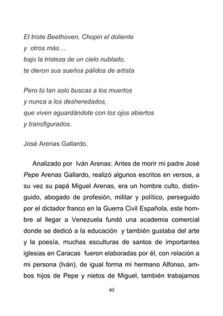 40
El triste Beethoven, Chopin el doliente
y otros más…
bajo la tristeza de un cielo nublado,
te dieron sus sueños pálidos de artista
Pero tú tan solo buscas a los muertos
y nunca a los desheredados,
que viven aguardándote con los ojos abiertos
y transfigurados.
José Arenas Gallardo.
Analizado por Iván Arenas: Antes de morir mi padre José
Pepe Arenas Gallardo, realizó algunos escritos en versos, a
su vez su papá Miguel Arenas, era un hombre culto, distin-
guido, abogado de profesión, militar y político, perseguido
por el dictador franco en la Guerra Civil Española, este hom-
bre al llegar a Venezuela fundó una academia comercial
donde se dedicó a la educación y también gustaba del arte
y la poesía, muchas esculturas de santos de importantes
iglesias en Caracas fueron elaboradas por él, con relación a
mi persona (Iván), de igual forma mi hermano Alfonso, am-
bos hijos de Pepe y nietos de Miguel, también trabajamos
 
