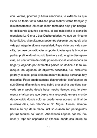 41
con versos, poemas y hasta canciones, lo extraño es que
Pepe no tenía tanta habilidad para realizar estos trabajos y
misteriosamente antes de morir, tomó una hoja y un bolígra-
fo, dedicando algunos poemas, el que más llama la atención
menciona La Gloria y Los Desheredados, ya que en ninguno
hubo títulos, si analizamos podemos observar una queja a la
vida por negarle alguna necesidad, Pepe vivió una vida sen-
cilla, rechazó comodidades y oportunidades que le brindó su
padre, prefiriendo el mundo taurino y esto originó discrepan-
cias, en una familia de cierta posición social, él abandona su
hogar y viajando por diferentes países se dedica a la tauro-
maquia, no logrando los objetivos deseados, fue excelente
padre y esposo, pero siempre en la vida de las personas hay
misterios, Pepe puede sentirse desheredado, confesando en
sus últimos días en la clínica sobre una espina que tiene cla-
vada en el pecho desde hace mucho tiempo, esto le ator-
menta y tal parece que busca una respuesta en ese mundo
desconocido donde solo se puede tener acceso al final de
nuestros días, con relación al Dr. Miguel Arenas, siempre
llevó a su hijo de la mano, incluso cuando son perseguidos
por las fuerzas de Franco. Abandonan España por los Piri-
neos y Pepe fue separado en Francia, donde casi murió de
 