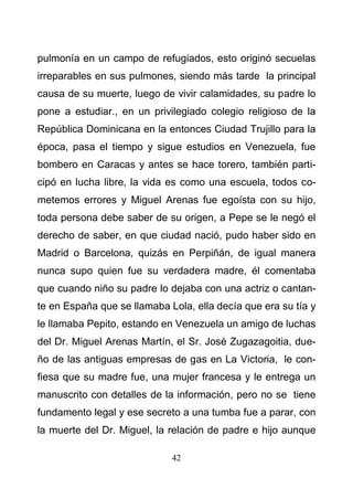 42
pulmonía en un campo de refugiados, esto originó secuelas
irreparables en sus pulmones, siendo más tarde la principal
causa de su muerte, luego de vivir calamidades, su padre lo
pone a estudiar., en un privilegiado colegio religioso de la
República Dominicana en la entonces Ciudad Trujillo para la
época, pasa el tiempo y sigue estudios en Venezuela, fue
bombero en Caracas y antes se hace torero, también parti-
cipó en lucha libre, la vida es como una escuela, todos co-
metemos errores y Miguel Arenas fue egoísta con su hijo,
toda persona debe saber de su origen, a Pepe se le negó el
derecho de saber, en que ciudad nació, pudo haber sido en
Madrid o Barcelona, quizás en Perpiñán, de igual manera
nunca supo quien fue su verdadera madre, él comentaba
que cuando niño su padre lo dejaba con una actriz o cantan-
te en España que se llamaba Lola, ella decía que era su tía y
le llamaba Pepito, estando en Venezuela un amigo de luchas
del Dr. Miguel Arenas Martín, el Sr. José Zugazagoitia, due-
ño de las antiguas empresas de gas en La Victoria, le con-
fiesa que su madre fue, una mujer francesa y le entrega un
manuscrito con detalles de la información, pero no se tiene
fundamento legal y ese secreto a una tumba fue a parar, con
la muerte del Dr. Miguel, la relación de padre e hijo aunque
 