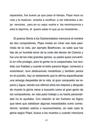 43
separados, fue buena ya que pasa el tiempo, Pepe hace su
vida y la madurez enseña a rectificar, a ser tolerantes a de-
jar rencores, pero en su vejez vuelve a las reminiscencia y
esto lo deprime, él quiere saber lo que ya es inexistente…
El poema Gloria a los Desheredados menciona el nombre
de dos compositores, Pepe insiste en mirar ese lado pesi-
mista de la vida, por ejemplo Beethoven, se sabe que fue
hijo de un humilde tenor de la corte del elector de Colonia y
fue uno de los más grandes genios, su padre quiso convertir-
lo en niño prodigio, pero la gente no lo sospechaba, fue reci-
bido con frialdad y cuando el éxito parecía llegar, comenzó a
ensordecer, tuvo desilusiones románticas y también pensó
en el suicidio, hay un testamento que lo afirma especificando
una amarga despedida de la vida, el gran compositor se re-
pone y sigue, siendo sus últimos años los mejores y después
de muerto la gloria viene a buscarlo como el gran genio de
los compositores, en vida pasó trabajo y su fuerte personali-
dad no le ayudaba. Con relación al ser humano es lógico
que tiene que satisfacer algunas necesidades como comer,
dormir, también estima o reconocimiento, en este caso la
gloria según Pepe, busca a los muertos y cuando menciona
 