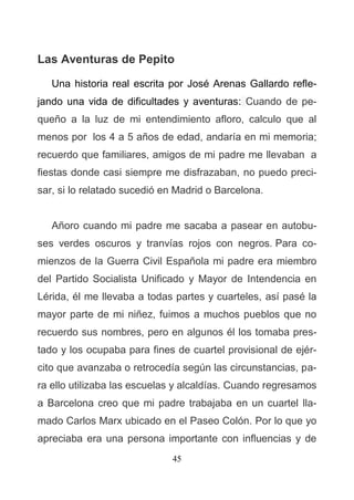 45
Las Aventuras de Pepito
Una historia real escrita por José Arenas Gallardo refle-
jando una vida de dificultades y aventuras: Cuando de pe-
queño a la luz de mi entendimiento afloro, calculo que al
menos por los 4 a 5 años de edad, andaría en mi memoria;
recuerdo que familiares, amigos de mi padre me llevaban a
fiestas donde casi siempre me disfrazaban, no puedo preci-
sar, si lo relatado sucedió en Madrid o Barcelona.
Añoro cuando mi padre me sacaba a pasear en autobu-
ses verdes oscuros y tranvías rojos con negros. Para co-
mienzos de la Guerra Civil Española mi padre era miembro
del Partido Socialista Unificado y Mayor de Intendencia en
Lérida, él me llevaba a todas partes y cuarteles, así pasé la
mayor parte de mi niñez, fuimos a muchos pueblos que no
recuerdo sus nombres, pero en algunos él los tomaba pres-
tado y los ocupaba para fines de cuartel provisional de ejér-
cito que avanzaba o retrocedía según las circunstancias, pa-
ra ello utilizaba las escuelas y alcaldías. Cuando regresamos
a Barcelona creo que mi padre trabajaba en un cuartel lla-
mado Carlos Marx ubicado en el Paseo Colón. Por lo que yo
apreciaba era una persona importante con influencias y de
 