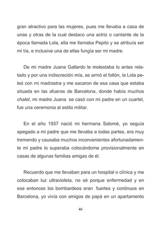 46
gran atractivo para las mujeres, pues me llevaba a casa de
unas y otras de la cual destaco una actriz o cantante de la
época llamada Lola, ella me llamaba Pepito y se atribuía ser
mi tía, e inclusive una de ellas fungía ser mi madre.
De mi madre Juana Gallardo le molestaba lo antes rela-
tado y por una indiscreción mía, se armó el follón, la Lola pe-
leó con mi madrastra y me sacaron de esa casa que estaba
situada en las afueras de Barcelona, donde había muchos
chalet, mi madre Juana se casó con mi padre en un cuartel,
fue una ceremonia al estilo militar.
En el año 1937 nació mi hermana Salomé, yo seguía
apegado a mi padre que me llevaba a todas partes, era muy
tremendo y causaba muchos inconvenientes afortunadamen-
te mi padre lo superaba colocándome provisionalmente en
casas de algunas familias amigas de él.
Recuerdo que me llevaban para un hospital o clínica y me
colocaban luz ultravioleta, no sé porque enfermedad y en
ese entonces los bombardeos eran fuertes y continuos en
Barcelona, yo vivía con amigos de papá en un apartamento
 