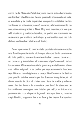 47
cerca de la Plaza de Cataluña y una noche estos bombarde-
os derriban el edificio del frente, pasando el susto de mi vida,
el estallido y la onda expansiva rompió los cristales de las
ventanas en mi cuarto y elevó la cama, afortunadamente no
me pasó nada gracias a Dios. Doy una oración por los que
allá murieron y salieron heridos, mi padre en ocasiones se
ausentaba por motivos de trabajo y las familias que me cui-
daban me llevaban al cine o al teatro.
En el apartamento donde vivía provisionalmente cumplía
una función propiamente dicha que siempre tenía un marca-
do tinte político, las reuniones terminaban con no pasaran…
no pasaron y levantaban el brazo con el puño cerrado todos
los actores. Otra aventura de la guerra que viví fue en el co-
che militar asignado a mi padre, por supuesto con la bandera
republicana, nos dirigíamos a una población cerca de Lérida
y el pueblo estaba tomado por las fuerzas franquistas, él al
darse cuenta le dice al chofer que diera la vuelta y saliéra-
mos., fue tan brusca la maniobra que llamó la atención de
los soldados enemigos que habían por allí y se inició una
persecución con disparos logrando escapar ilesos, cuando
cayó Madrid, la guerra iba a su final y las tropas franquistas
 