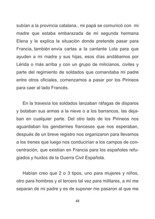 48
subían a la provincia catalana., mi papá se comunicó con mi
madre que estaba embarazada de mi segunda hermana
Elena y le explica la situación donde pretende pasar para
Francia, también envía cartas a la cantante Lola para que
ayuden a mi madre y sus hijas, esos días andábamos por
Lérida o más arriba y con un grupo de milicianos, civiles y
parte del regimiento de soldados que comandaba mi padre
entre otros oficiales, comenzamos a pasar por los Pirineos
para caer al lado Francés.
En la travesía los soldados lanzaban ráfagas de disparos
y botaban sus armas a la nieve o a los barrancos, las deja-
ban en cualquier parte. Del otro lado de los Pirineos nos
aguardaban los gendarmes franceses que nos esperaban,
después de un breve registro nos organizaron para llevarnos
a los trenes que luego nos conducirían a los campos de con-
centración, que existían en Francia para los españoles refu-
giados y huidos de la Guerra Civil Española.
Habían creo que 2 o 3 tipos, uno para mujeres y niños,
otro para hombres y el tercero tal vez para militares, a mí me
separan de mi padre y es de suponer me pasaron al que me
 