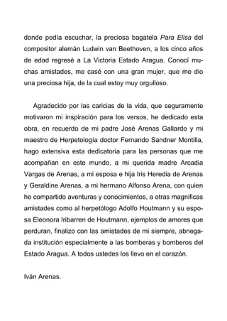 4
donde podía escuchar, la preciosa bagatela Para Elisa del
compositor alemán Ludwin van Beethoven, a los cinco años
de edad regresé a La Victoria Estado Aragua. Conocí mu-
chas amistades, me casé con una gran mujer, que me dio
una preciosa hija, de la cual estoy muy orgulloso.
Agradecido por las caricias de la vida, que seguramente
motivaron mi inspiración para los versos, he dedicado esta
obra, en recuerdo de mi padre José Arenas Gallardo y mi
maestro de Herpetología doctor Fernando Sandner Montilla,
hago extensiva esta dedicatoria para las personas que me
acompañan en este mundo, a mi querida madre Arcadia
Vargas de Arenas, a mi esposa e hija Iris Heredia de Arenas
y Geraldine Arenas, a mi hermano Alfonso Arena, con quien
he compartido aventuras y conocimientos, a otras magnificas
amistades como al herpetólogo Adolfo Houtmann y su espo-
sa Eleonora Iribarren de Houtmann, ejemplos de amores que
perduran, finalizo con las amistades de mi siempre, abnega-
da institución especialmente a las bomberas y bomberos del
Estado Aragua. A todos ustedes los llevo en el corazón.
Iván Arenas.
 