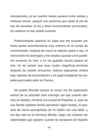 49
correspondía, no se cuantos meses pasaron entre verdes y
maduras donde pesqué una pulmonía que hasta el día de
hoy las secuelas, la tos y otros inconvenientes pulmonares,
los médicos no han podido curarme.
Posteriormente apareció mi papá que me buscaba por
todas partes encontrándome muy enfermo en el campo de
concentración, empezó de nuevo la relación padre e hijo, él
venía todos los domingos y me sacaba a pasear a los puebli-
tos cercanos en tren, a mi me gustaba mucho pasear en
tren, he de aclarar que esas cuatro magnificas semanas
después de nuestro encuentro, todavía seguíamos ambos
bajo régimen de concentración y mi papá arreglando los pa-
peles para poder estar en Francia.
No puedo dilucidar porque él nunca me dio explicación
acerca de su proceder para conmigo, así que cuando sali-
mos en libertad, me llevó a la ciudad de Perpiñán, a casa de
una familia catalana donde permanecí algún tiempo, él apa-
rece de nuevo acompañado de mi madre con una bebé y
me dijo esta es tu hermana Elenita, luego me contaron las
calamidades que pasaron cuando se escaparon de España
 