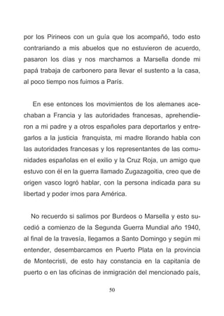 50
por los Pirineos con un guía que los acompañó, todo esto
contrariando a mis abuelos que no estuvieron de acuerdo,
pasaron los días y nos marchamos a Marsella donde mi
papá trabaja de carbonero para llevar el sustento a la casa,
al poco tiempo nos fuimos a París.
En ese entonces los movimientos de los alemanes ace-
chaban a Francia y las autoridades francesas, aprehendie-
ron a mi padre y a otros españoles para deportarlos y entre-
garlos a la justicia franquista, mi madre llorando habla con
las autoridades francesas y los representantes de las comu-
nidades españolas en el exilio y la Cruz Roja, un amigo que
estuvo con él en la guerra llamado Zugazagoitia, creo que de
origen vasco logró hablar, con la persona indicada para su
libertad y poder irnos para América.
No recuerdo si salimos por Burdeos o Marsella y esto su-
cedió a comienzo de la Segunda Guerra Mundial año 1940,
al final de la travesía, llegamos a Santo Domingo y según mi
entender, desembarcamos en Puerto Plata en la provincia
de Montecristi, de esto hay constancia en la capitanía de
puerto o en las oficinas de inmigración del mencionado país,
 
