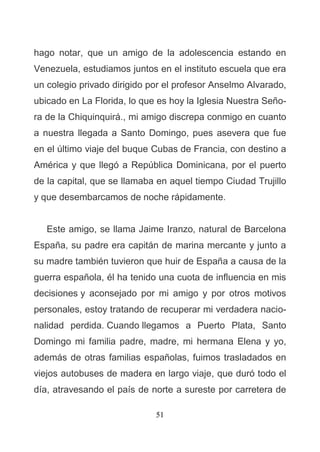 51
hago notar, que un amigo de la adolescencia estando en
Venezuela, estudiamos juntos en el instituto escuela que era
un colegio privado dirigido por el profesor Anselmo Alvarado,
ubicado en La Florida, lo que es hoy la Iglesia Nuestra Seño-
ra de la Chiquinquirá., mi amigo discrepa conmigo en cuanto
a nuestra llegada a Santo Domingo, pues asevera que fue
en el último viaje del buque Cubas de Francia, con destino a
América y que llegó a República Dominicana, por el puerto
de la capital, que se llamaba en aquel tiempo Ciudad Trujillo
y que desembarcamos de noche rápidamente.
Este amigo, se llama Jaime Iranzo, natural de Barcelona
España, su padre era capitán de marina mercante y junto a
su madre también tuvieron que huir de España a causa de la
guerra española, él ha tenido una cuota de influencia en mis
decisiones y aconsejado por mi amigo y por otros motivos
personales, estoy tratando de recuperar mi verdadera nacio-
nalidad perdida. Cuando llegamos a Puerto Plata, Santo
Domingo mi familia padre, madre, mi hermana Elena y yo,
además de otras familias españolas, fuimos trasladados en
viejos autobuses de madera en largo viaje, que duró todo el
día, atravesando el país de norte a sureste por carretera de
 