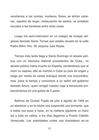 53
vendíamos a los turistas, muñecos, flores, se teñían carte-
ras, zapatos de mujer, restauración de santos, se pintaban
escudos a las banderas entre otras cosas.
Luego me semi-internaron en un colegio de monjas reli-
giosas llamado Santo Tomas que estaba situado en la calle
Padre Billini, Nro. 36, esquina José Reyes.
Tiempo más tarde llega a Santo Domingo mi abuela polí-
tica con mi hermana Salomé procedentes de Cuba., mi
abuelo político había muerto en España, contándonos que al
morir su esposo, ella se marchó a Cuba su país de origen y
luego por medio de cartas averiguó donde nos encontrába-
mos, pasa el tiempo y conocimos a un señor del gobierno
llamado Arturo, quien arregló nuestro viaje a Venezuela em-
barcándonos en una goleta de 2 palos.
Salimos de Ciudad Trujillo de julio a agosto de 1945 en
un atardecer y en la noche nos sorprendió una tormenta que
a todos nos puso a rezar, en la mañana siguiente un buen
sol y todo en calma, a los días llegamos a Puerto Cabello
Venezuela. Las autoridades civiles nos trasladaron en un
 