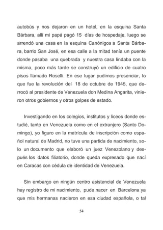 54
autobús y nos dejaron en un hotel, en la esquina Santa
Bárbara, allí mi papá pagó 15 días de hospedaje, luego se
arrendó una casa en la esquina Canónigos a Santa Bárba-
ra, barrio San José, en esa calle a la mitad tenía un puente
donde pasaba una quebrada y nuestra casa lindaba con la
misma, poco más tarde se construyó un edificio de cuatro
pisos llamado Roselli. En ese lugar pudimos presenciar, lo
que fue la revolución del 18 de octubre de 1945, que de-
rrocó al presidente de Venezuela don Medina Angarita, vinie-
ron otros gobiernos y otros golpes de estado.
Investigando en los colegios, institutos y liceos donde es-
tudié, tanto en Venezuela como en el extranjero (Santo Do-
mingo), yo figuro en la matrícula de inscripción como espa-
ñol natural de Madrid, no tuve una partida de nacimiento, so-
lo un documento que elaboró un juez Venezolano y des-
pués los datos filiatorio, donde queda expresado que nací
en Caracas con cédula de identidad de Venezuela.
Sin embargo en ningún centro asistencial de Venezuela
hay registro de mi nacimiento, pude nacer en Barcelona ya
que mis hermanas nacieron en esa ciudad española, o tal
 