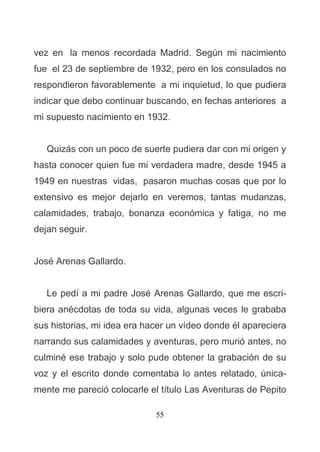 55
vez en la menos recordada Madrid. Según mi nacimiento
fue el 23 de septiembre de 1932, pero en los consulados no
respondieron favorablemente a mi inquietud, lo que pudiera
indicar que debo continuar buscando, en fechas anteriores a
mi supuesto nacimiento en 1932.
Quizás con un poco de suerte pudiera dar con mi origen y
hasta conocer quien fue mi verdadera madre, desde 1945 a
1949 en nuestras vidas, pasaron muchas cosas que por lo
extensivo es mejor dejarlo en veremos, tantas mudanzas,
calamidades, trabajo, bonanza económica y fatiga, no me
dejan seguir.
José Arenas Gallardo.
Le pedí a mi padre José Arenas Gallardo, que me escri-
biera anécdotas de toda su vida, algunas veces le grababa
sus historias, mi idea era hacer un vídeo donde él apareciera
narrando sus calamidades y aventuras, pero murió antes, no
culminé ese trabajo y solo pude obtener la grabación de su
voz y el escrito donde comentaba lo antes relatado, única-
mente me pareció colocarle el título Las Aventuras de Pepito
 