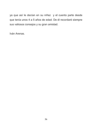 56
ya que así le decían en su niñez y el cuento parte desde
que tenía unos 4 a 5 años de edad. De él recordaré siempre
sus valiosos consejos y su gran amistad.
Iván Arenas.
 