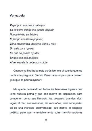 57
Venezuela
Viajar por sus ríos y paisajes
Es mi tierra donde me puedo inspirar,
Nunca olvido su folklore
El joropo una fiesta popular,
Zona montañosa, desierto, llano y mar,
Un país para querer
En qué se podría ayudar,
Lindas son sus mujeres
A Venezuela la debemos cuidar.
Cuando ya finalizaba este acróstico, me di cuenta que me
hacia una pregunta: Siendo Venezuela un país para querer.
¿En qué se podría ayudar?
Me quedé pensando en todos los hermosos lugares que
tiene nuestra patria y que son motivo de inspiración para
componer, como sus llanuras, los bosques, grandes ríos,
lagos, el mar, sus médanos, las montañas, todo acompaña-
do de una increíble biodiversidad, que motiva al lenguaje
poético, pero que lamentablemente sufre transformaciones
 