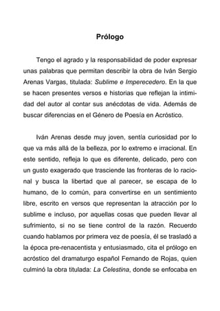 5
Prólogo
Tengo el agrado y la responsabilidad de poder expresar
unas palabras que permitan describir la obra de Iván Sergio
Arenas Vargas, titulada: Sublime e Imperecedero. En la que
se hacen presentes versos e historias que reflejan la intimi-
dad del autor al contar sus anécdotas de vida. Además de
buscar diferencias en el Género de Poesía en Acróstico.
Iván Arenas desde muy joven, sentía curiosidad por lo
que va más allá de la belleza, por lo extremo e irracional. En
este sentido, refleja lo que es diferente, delicado, pero con
un gusto exagerado que trasciende las fronteras de lo racio-
nal y busca la libertad que al parecer, se escapa de lo
humano, de lo común, para convertirse en un sentimiento
libre, escrito en versos que representan la atracción por lo
sublime e incluso, por aquellas cosas que pueden llevar al
sufrimiento, si no se tiene control de la razón. Recuerdo
cuando hablamos por primera vez de poesía, él se trasladó a
la época pre-renacentista y entusiasmado, cita el prólogo en
acróstico del dramaturgo español Fernando de Rojas, quien
culminó la obra titulada: La Celestina, donde se enfocaba en
 