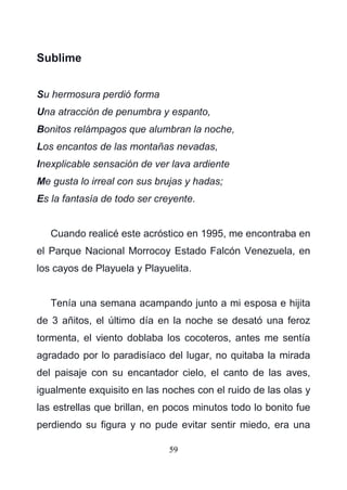 59
Sublime
Su hermosura perdió forma
Una atracción de penumbra y espanto,
Bonitos relámpagos que alumbran la noche,
Los encantos de las montañas nevadas,
Inexplicable sensación de ver lava ardiente
Me gusta lo irreal con sus brujas y hadas;
Es la fantasía de todo ser creyente.
Cuando realicé este acróstico en 1995, me encontraba en
el Parque Nacional Morrocoy Estado Falcón Venezuela, en
los cayos de Playuela y Playuelita.
Tenía una semana acampando junto a mi esposa e hijita
de 3 añitos, el último día en la noche se desató una feroz
tormenta, el viento doblaba los cocoteros, antes me sentía
agradado por lo paradisíaco del lugar, no quitaba la mirada
del paisaje con su encantador cielo, el canto de las aves,
igualmente exquisito en las noches con el ruido de las olas y
las estrellas que brillan, en pocos minutos todo lo bonito fue
perdiendo su figura y no pude evitar sentir miedo, era una
 