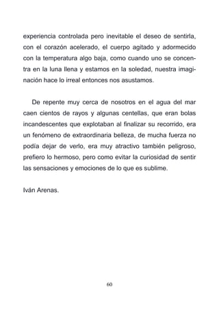 60
experiencia controlada pero inevitable el deseo de sentirla,
con el corazón acelerado, el cuerpo agitado y adormecido
con la temperatura algo baja, como cuando uno se concen-
tra en la luna llena y estamos en la soledad, nuestra imagi-
nación hace lo irreal entonces nos asustamos.
De repente muy cerca de nosotros en el agua del mar
caen cientos de rayos y algunas centellas, que eran bolas
incandescentes que explotaban al finalizar su recorrido, era
un fenómeno de extraordinaria belleza, de mucha fuerza no
podía dejar de verlo, era muy atractivo también peligroso,
prefiero lo hermoso, pero como evitar la curiosidad de sentir
las sensaciones y emociones de lo que es sublime.
Iván Arenas.
 