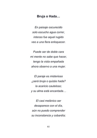 61
Bruja o Hada…
En paisaje oscurecido
solo escucho agua correr,
intenso fue aquel rugido
veo a una fiera enloquecer.
Puede ser de doble cara
mi mente no sabe que hacer,
tengo la vista empañada
ahora observo a una mujer.
El paraje es misterioso
¿será bruja o quizás hada?
la acaricio cauteloso;
y su alma está encantada…
El casi melánico ser
desaparece con el día,
aún no puedo comprender
su inconstancia y cobardía;
 