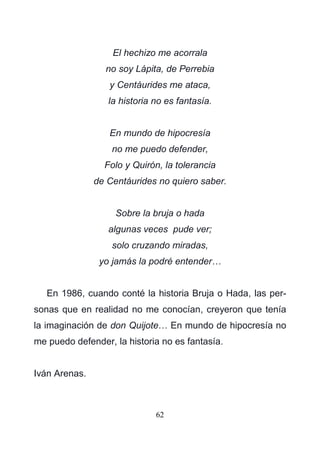 62
El hechizo me acorrala
no soy Lápita, de Perrebia
y Centáurides me ataca,
la historia no es fantasía.
En mundo de hipocresía
no me puedo defender,
Folo y Quirón, la tolerancia
de Centáurides no quiero saber.
Sobre la bruja o hada
algunas veces pude ver;
solo cruzando miradas,
yo jamás la podré entender…
En 1986, cuando conté la historia Bruja o Hada, las per-
sonas que en realidad no me conocían, creyeron que tenía
la imaginación de don Quijote… En mundo de hipocresía no
me puedo defender, la historia no es fantasía.
Iván Arenas.
 
