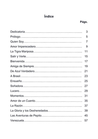 63
Índice
Págs.
Dedicatoria………………………………………………….... 3
Prólogo……………………………………………………….. 5
Quien Soy……………………………………………………. 7
Amor Imperecedero…………………………………………. 9
La Tigra Mariposa………………………………………….... 11
Salir y Verte………………………………………………….. 15
Bienvenida……………………………………………………. 17
Amiga de Siempre…………………………………………… 19
De Azul Verdadero………………………………………….. 21
A Brasil……………………………………………………….. 23
Ensueño……………………………………………………… 25
Soñadora……………………………………………………... 27
Lucero………………………………………………………… 29
Momentos…………………………………………………….. 31
Amor de un Cuento………………………………………….. 35
La Razón……………………………………………………... 37
La Gloria y los Desheredados……………………………… 39
Las Aventuras de Pepito……………………………………. 45
Venezuela……………………………………………………. 57
 