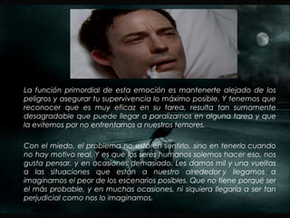 La función primordial de esta emoción es mantenerte alejado de los
peligros y asegurar tu supervivencia lo máximo posible. Y tenemos que
reconocer que es muy eficaz en su tarea, resulta tan sumamente
desagradable que puede llegar a paralizarnos en alguna tarea y que
la evitemos por no enfrentarnos a nuestros temores.
Con el miedo, el problema no está en sentirlo, sino en tenerlo cuando
no hay motivo real. Y es que los seres humanos solemos hacer eso, nos
gusta pensar, y en ocasiones demasiado. Les damos mil y una vueltas
a las situaciones que están a nuestro alrededor y llegamos a
imaginarnos el peor de los escenarios posibles. Que no tiene porqué ser
el más probable, y en muchas ocasiones, ni siquiera llegaría a ser tan
perjudicial como nos lo imaginamos.
 